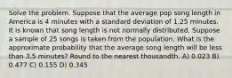 Solve the problem. Suppose that the average pop song length in America is 4 minutes with a standard deviation of 1.25 minutes. It is known that song length is not normally distributed. Suppose a sample of 25 songs is taken from the population. What is the approximate probability that the average song length will be less than 3.5 minutes? Round to the nearest thousandth. A) 0.023 B) 0.477 C) 0.155 D) 0.345