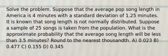 Solve the problem. Suppose that the average pop song length in America is 4 minutes with a <a href='https://www.questionai.com/knowledge/kqGUr1Cldy-standard-deviation' class='anchor-knowledge'>standard deviation</a> of 1.25 minutes. It is known that song length is not normally distributed. Suppose a sample of 25 songs is taken from the population. What is the approximate probability that the average song length will be <a href='https://www.questionai.com/knowledge/k7BtlYpAMX-less-than' class='anchor-knowledge'>less than</a> 3.5 minutes? <a href='https://www.questionai.com/knowledge/kmCQ74YylL-round-to-the-nearest-thousand' class='anchor-knowledge'>round to the nearest thousand</a>th. A) 0.023 B) 0.477 C) 0.155 D) 0.345