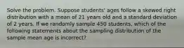 Solve the problem. Suppose students' ages follow a skewed right distribution with a mean of 21 years old and a standard deviation of 2 years. If we randomly sample 450 students, which of the following statements about the sampling distribution of the sample mean age is incorrect?