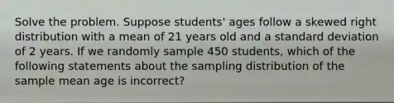 Solve the problem. Suppose students' ages follow a skewed right distribution with a mean of 21 years old and a <a href='https://www.questionai.com/knowledge/kqGUr1Cldy-standard-deviation' class='anchor-knowledge'>standard deviation</a> of 2 years. If we randomly sample 450 students, which of the following statements about the sampling distribution of the sample mean age is incorrect?