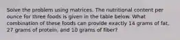 Solve the problem using matrices. The nutritional content per ounce for three foods is given in the table below. What combination of these foods can provide exactly 14 grams of fat, 27 grams of protein, and 10 grams of fiber?