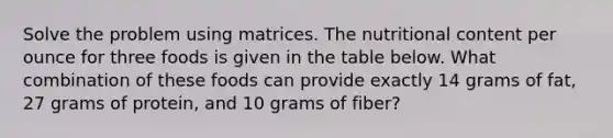 Solve the problem using matrices. The nutritional content per ounce for three foods is given in the table below. What combination of these foods can provide exactly 14 grams of fat, 27 grams of protein, and 10 grams of fiber?