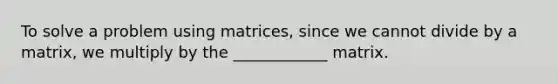 To solve a problem using matrices, since we cannot divide by a matrix, we multiply by the ____________ matrix.