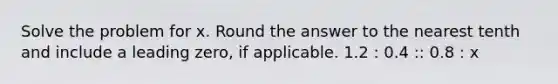 Solve the problem for x. Round the answer to the nearest tenth and include a leading zero, if applicable. 1.2 : 0.4 :: 0.8 : x