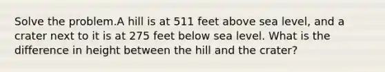 Solve the problem.A hill is at 511 feet above sea level, and a crater next to it is at 275 feet below sea level. What is the difference in height between the hill and the crater?