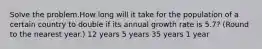 Solve the problem.How long will it take for the population of a certain country to double if its annual growth rate is 5.7? (Round to the nearest year.) 12 years 5 years 35 years 1 year