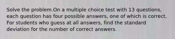 Solve the problem.On a multiple choice test with 13 questions, each question has four possible answers, one of which is correct. For students who guess at all answers, find the standard deviation for the number of correct answers.