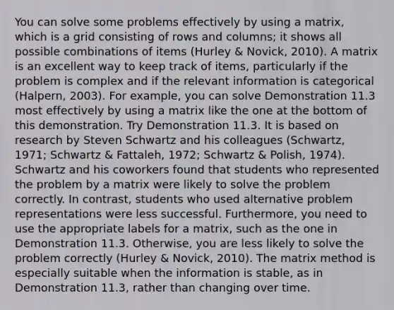 You can solve some problems effectively by using a matrix, which is a grid consisting of rows and columns; it shows all possible combinations of items (Hurley & Novick, 2010). A matrix is an excellent way to keep track of items, particularly if the problem is complex and if the relevant information is categorical (Halpern, 2003). For example, you can solve Demonstration 11.3 most effectively by using a matrix like the one at the bottom of this demonstration. Try Demonstration 11.3. It is based on research by Steven Schwartz and his colleagues (Schwartz, 1971; Schwartz & Fattaleh, 1972; Schwartz & Polish, 1974). Schwartz and his coworkers found that students who represented the problem by a matrix were likely to solve the problem correctly. In contrast, students who used alternative problem representations were less successful. Furthermore, you need to use the appropriate labels for a matrix, such as the one in Demonstration 11.3. Otherwise, you are less likely to solve the problem correctly (Hurley & Novick, 2010). The matrix method is especially suitable when the information is stable, as in Demonstration 11.3, rather than changing over time.