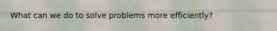 What can we do to solve problems more efficiently?