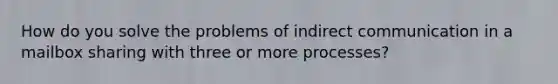 How do you solve the problems of indirect communication in a mailbox sharing with three or more processes?