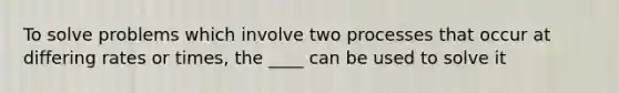 To solve problems which involve two processes that occur at differing rates or times, the ____ can be used to solve it