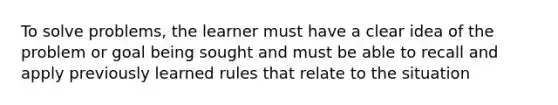 To solve problems, the learner must have a clear idea of the problem or goal being sought and must be able to recall and apply previously learned rules that relate to the situation