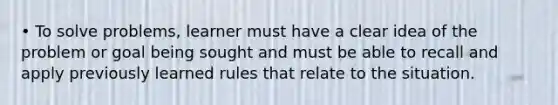 • To solve problems, learner must have a clear idea of the problem or goal being sought and must be able to recall and apply previously learned rules that relate to the situation.