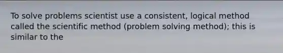 To solve problems scientist use a consistent, logical method called the scientific method (problem solving method); this is similar to the