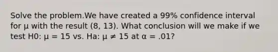 Solve the problem.We have created a 99% confidence interval for μ with the result (8, 13). What conclusion will we make if we test H0: μ = 15 vs. Ha: μ ≠ 15 at α = .01?