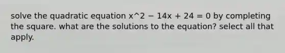 solve the quadratic equation x^2 − 14x + 24 = 0 by <a href='https://www.questionai.com/knowledge/klid54rBWm-completing-the-square' class='anchor-knowledge'>completing the square</a>. what are the solutions to the equation? select all that apply.