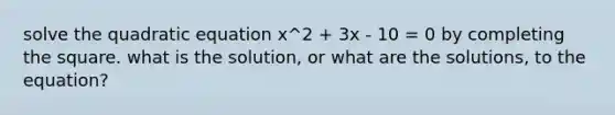 solve the quadratic equation x^2 + 3x - 10 = 0 by completing the square. what is the solution, or what are the solutions, to the equation?