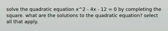 solve the quadratic equation x^2 - 4x - 12 = 0 by completing the square. what are the solutions to the quadratic equation? select all that apply.