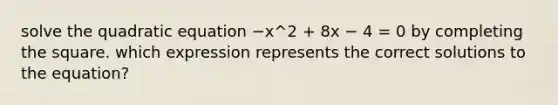 solve the quadratic equation −x^2 + 8x − 4 = 0 by completing the square. which expression represents the correct solutions to the equation?