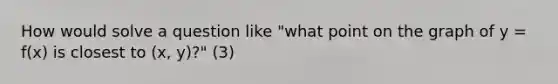 How would solve a question like "what point on the graph of y = f(x) is closest to (x, y)?" (3)
