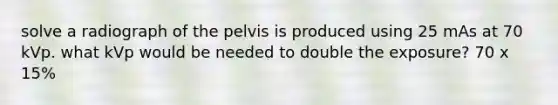 solve a radiograph of the pelvis is produced using 25 mAs at 70 kVp. what kVp would be needed to double the exposure? 70 x 15%