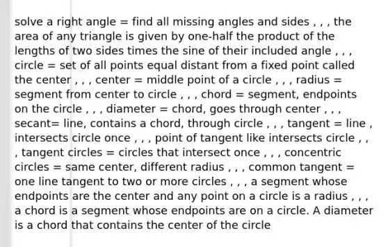 solve a right angle = find all missing angles and sides , , , the area of any triangle is given by one-half the product of the lengths of two sides times the sine of their included angle , , , circle = set of all points equal distant from a fixed point called the center , , , center = middle point of a circle , , , radius = segment from center to circle , , , chord = segment, endpoints on the circle , , , diameter = chord, goes through center , , , secant= line, contains a chord, through circle , , , tangent = line , intersects circle once , , , point of tangent like intersects circle , , , tangent circles = circles that intersect once , , , concentric circles = same center, different radius , , , common tangent = one line tangent to two or more circles , , , a segment whose endpoints are the center and any point on a circle is a radius , , , a chord is a segment whose endpoints are on a circle. A diameter is a chord that contains the center of the circle