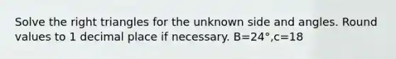 Solve the right triangles for the unknown side and angles. Round values to 1 decimal place if necessary. B=24°,c=18