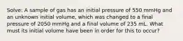 Solve: A sample of gas has an initial pressure of 550 mmHg and an unknown initial volume, which was changed to a final pressure of 2050 mmHg and a final volume of 235 mL. What must its initial volume have been in order for this to occur?