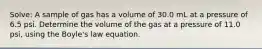 Solve: A sample of gas has a volume of 30.0 mL at a pressure of 6.5 psi. Determine the volume of the gas at a pressure of 11.0 psi, using the Boyle's law equation.