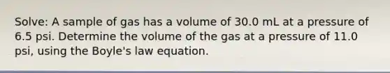 Solve: A sample of gas has a volume of 30.0 mL at a pressure of 6.5 psi. Determine the volume of the gas at a pressure of 11.0 psi, using the Boyle's law equation.