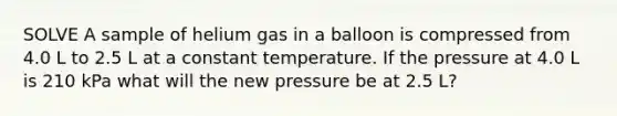 SOLVE A sample of helium gas in a balloon is compressed from 4.0 L to 2.5 L at a constant temperature. If the pressure at 4.0 L is 210 kPa what will the new pressure be at 2.5 L?