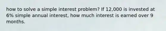 how to solve a simple interest problem? If 12,000 is invested at 6% simple annual interest, how much interest is earned over 9 months.