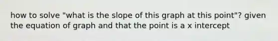 how to solve "what is the slope of this graph at this point"? given the equation of graph and that the point is a <a href='https://www.questionai.com/knowledge/kNQ5GrXixp-x-intercept' class='anchor-knowledge'>x intercept</a>