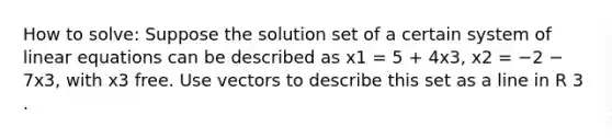 How to solve: Suppose the solution set of a certain system of linear equations can be described as x1 = 5 + 4x3, x2 = −2 − 7x3, with x3 free. Use vectors to describe this set as a line in R 3 .