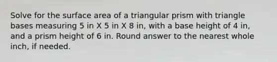 Solve for the surface area of a triangular prism with triangle bases measuring 5 in X 5 in X 8 in, with a base height of 4 in, and a prism height of 6 in. Round answer to the nearest whole inch, if needed.