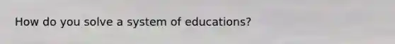 How do you solve a system of educations?