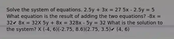 Solve the system of equations. 2.5y + 3x = 27 5x - 2.5y = 5 What equation is the result of adding the two equations? -8x = 32✔ 8x = 32X 5y + 8x = 328x - 5y = 32 What is the solution to the system? X (-4, 6)(-2.75, 8.6)(2.75, 3.5)✔ (4, 6)