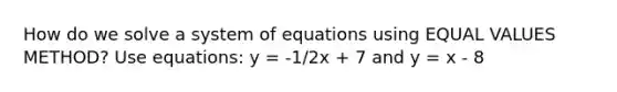 How do we solve a system of equations using EQUAL VALUES METHOD? Use equations: y = -1/2x + 7 and y = x - 8