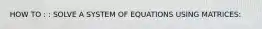 HOW TO : : SOLVE A SYSTEM OF EQUATIONS USING MATRICES:
