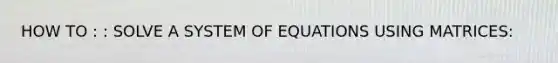 HOW TO : : SOLVE A SYSTEM OF EQUATIONS USING MATRICES: