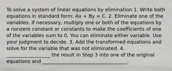 To solve a system of linear equations by elimination 1. Write both equations in standard form: Ax + By = C. 2. Eliminate one of the variables. If necessary, multiply one or both of the equations by a nonzero constant or constants to make the coefficients of one of the variables sum to 0. You can eliminate either variable. Use your judgment to decide. 3. Add the transformed equations and solve for the variable that was not eliminated. 4. __________________ the result in Step 3 into one of the original equations and ___________________________________.