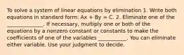 To solve a system of linear equations by elimination 1. Write both equations in standard form: Ax + By = C. 2. Eliminate one of the ______________. If necessary, multiply one or both of the equations by a nonzero constant or constants to make the coefficients of one of the variables ___________. You can eliminate either variable. Use your judgment to decide.