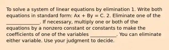 To solve a system of linear equations by elimination 1. Write both equations in standard form: Ax + By = C. 2. Eliminate one of the ______________. If necessary, multiply one or both of the equations by a nonzero constant or constants to make the coefficients of one of the variables ___________. You can eliminate either variable. Use your judgment to decide.