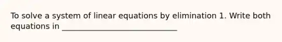 To solve a system of linear equations by elimination 1. Write both equations in _____________________________