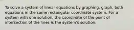 To solve a system of linear equations by graphing, graph, both equations in the same rectangular coordinate system. For a system with one solution, the coordinate of the point of intersection of the lines is the system's solution.