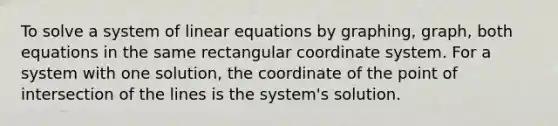 To solve a system of linear equations by graphing, graph, both equations in the same rectangular coordinate system. For a system with one solution, the coordinate of the point of intersection of the lines is the system's solution.