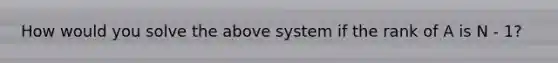 How would you solve the above system if the rank of A is N - 1?