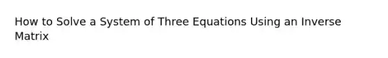 How to Solve a System of Three Equations Using an Inverse Matrix