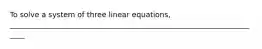 To solve a system of three linear equations, _____________________________________________________________________