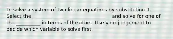 To solve a system of two linear equations by substitution 1. Select the ________________________________ and solve for one of the __________ in terms of the other. Use your judgement to decide which variable to solve first.